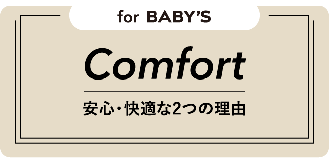 for Baby’s Comfort 安心・快適な2つの理由