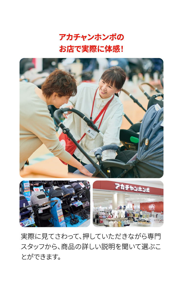 アカチャンホンポのお店で実際に体感！　実際に見てさわって、押していただきながら専門スタッフから、商品の詳しい説明を聞いて選ぶことができます。