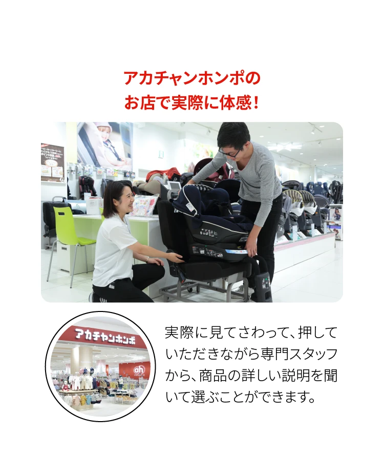 アカチャンホンポのお店で実際に体感！ 実際に見てさわって、押していただきながら専門スタッフから、商品の詳しい説明を聞いて選ぶことができます。