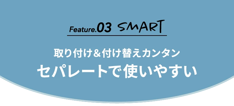 Feature.03 SMART 取り付け＆付け替えカンタンセパレートで使いやすい