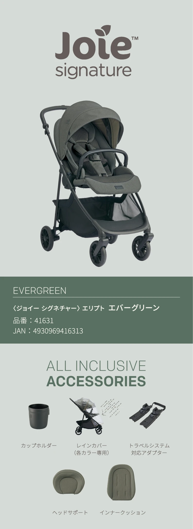 〈ジョイー シグネチャー〉 エリプト  エバーグリーン、品番：41631、JAN：4930969416313。ALL INCLUSIVE ACCESSORIES、カップホルダー 、レインカバー（各カラー専用）、トラベルシステム対応アダプター、ヘッドサポート、インナークッション。