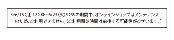 6/15（月）12:00〜6/23（火）9:59の期間中、オンランインショップはメンテナンスのため、ご利用できません。（ご利用開始時間は前後する可能性がございます。）