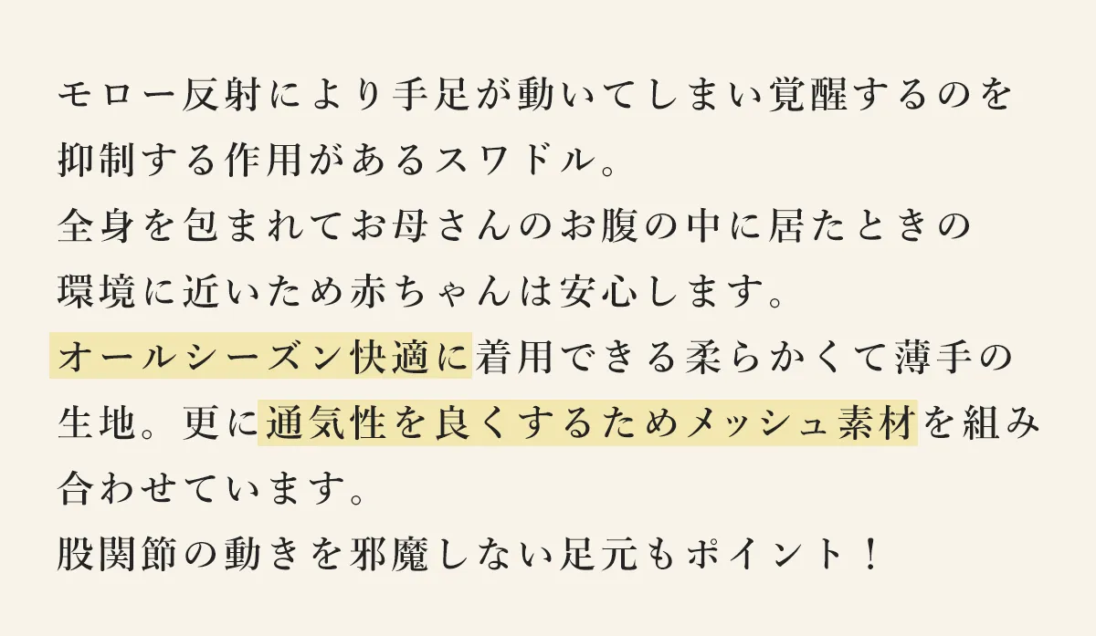 モロー反射により手足が動いてしまい覚醒するのを抑制する作用があるスワドル。全身を包まれてお母さんのお腹の中に居たときの環境に近いため赤ちゃんは安心します。オールシーズン快適に着用できる柔らかくて薄手の生地。更に通気性を良くするためメッシュ素材を組み合わせています。股関節の動きを邪魔しない足元もポイント！