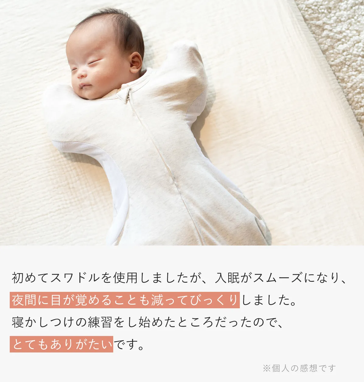 初めてスワドルを使用しましたが、入眠がスムーズになり、夜間に目が覚めることも減ってびっくりしました。寝かしつけの練習をし始めたところだったので、とてもありがたいです。 ※個人の感想です | イメージ画像