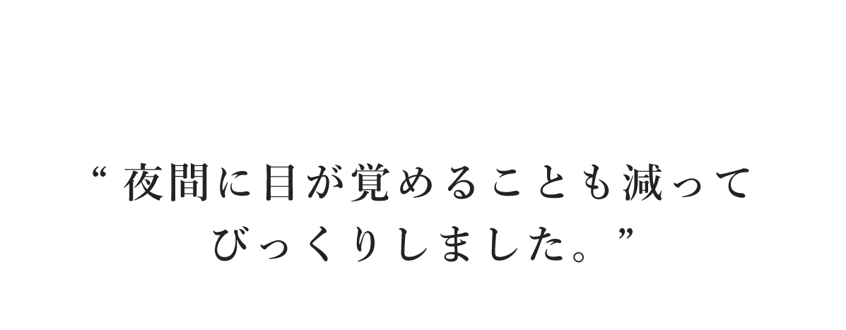 “夜間に目が覚めることも減ってびっくりしました。”