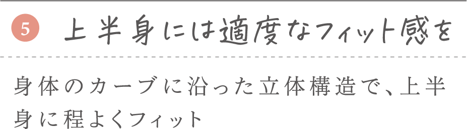⑤上半身には適度なフィット感を 身体のカーブに沿った立体構造で、上半身に程よくフィット