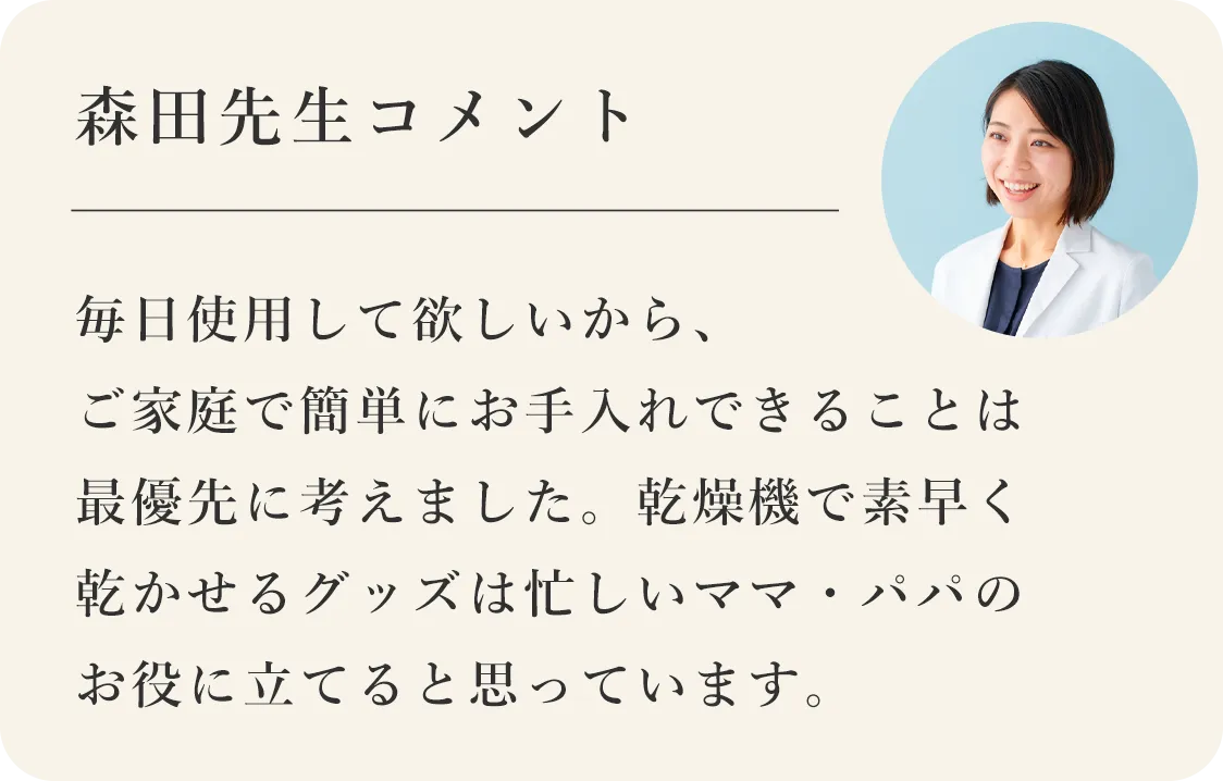 毎日使用して欲しいから、ご家庭で簡単にお手入れできることは最優先に考えました。乾燥機で素早く乾かせるグッズは忙しいママ・パパのお役に立てると思っています。