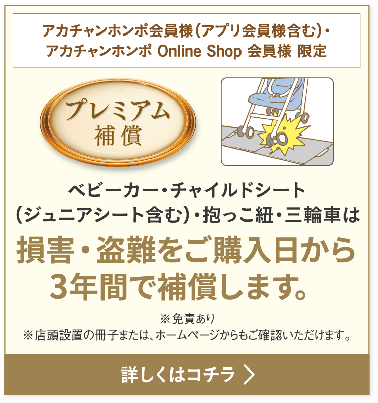 ベビーカー・チャイルドシート（ジュニアシート含む）・抱っこ紐・三輪車は損害・盗難をご購入日から3年間で補償します。※免責あり