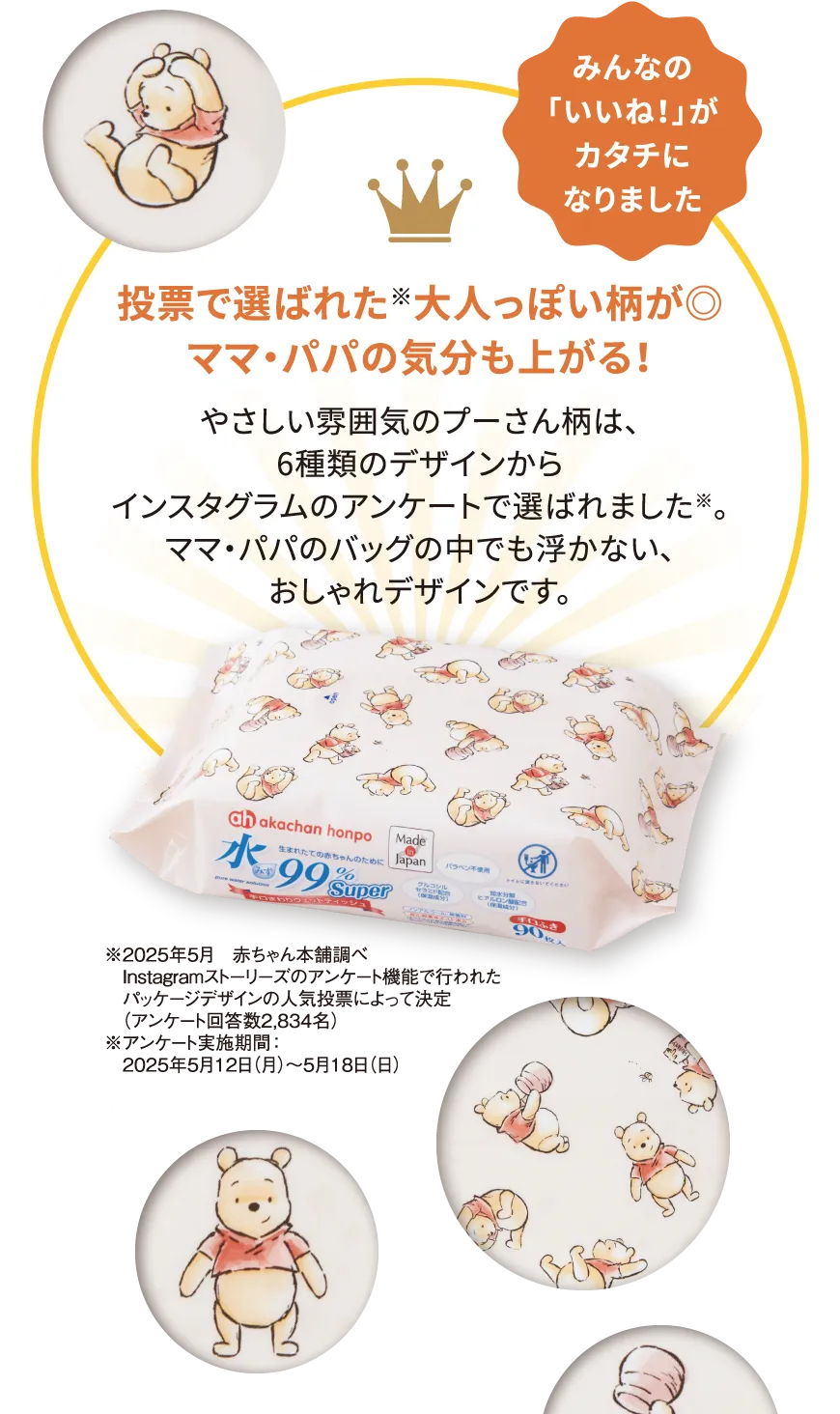 みんなの「いいね！」がカタチになりました 投票で選ばれた※大人っぽい柄が◎ママ・パパの気分も上がる！ やさしい雰囲気のプーさん柄は、6種類のデザインからインスタグラムのアンケートで選ばれました※。ママ・パパのバッグの中でも浮かない、おしゃれデザインです。※2025年5月 赤ちゃん本舗調べInstagramストーリーズのアンケート機能で行われたパッケージデザインの人気投票によって決定（アンケート回答数2,834名）※アンケート実施期間：2025年5月12日（月）〜5月18日（日）