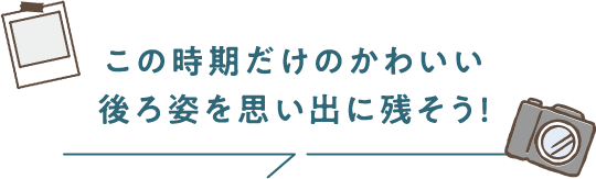 この時期だけのかわいい後ろ姿を思い出に残そう！