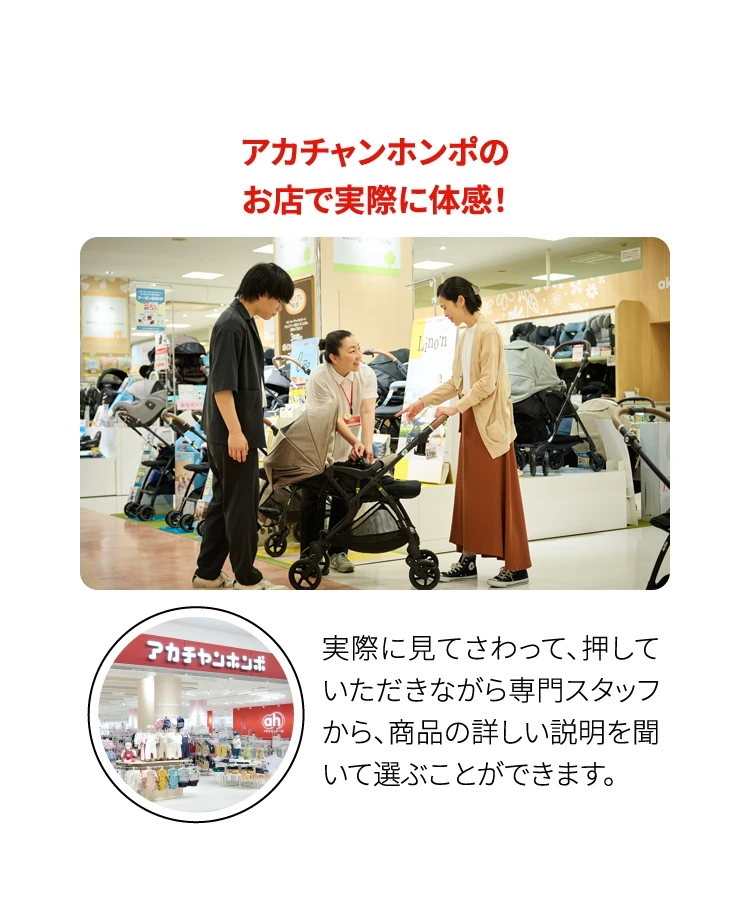 アカチャンホンポのお店で実際に体感！ 実際に見てさわって、押していただきながら専門スタッフから、商品の詳しい説明を聞いて選ぶことができます。
