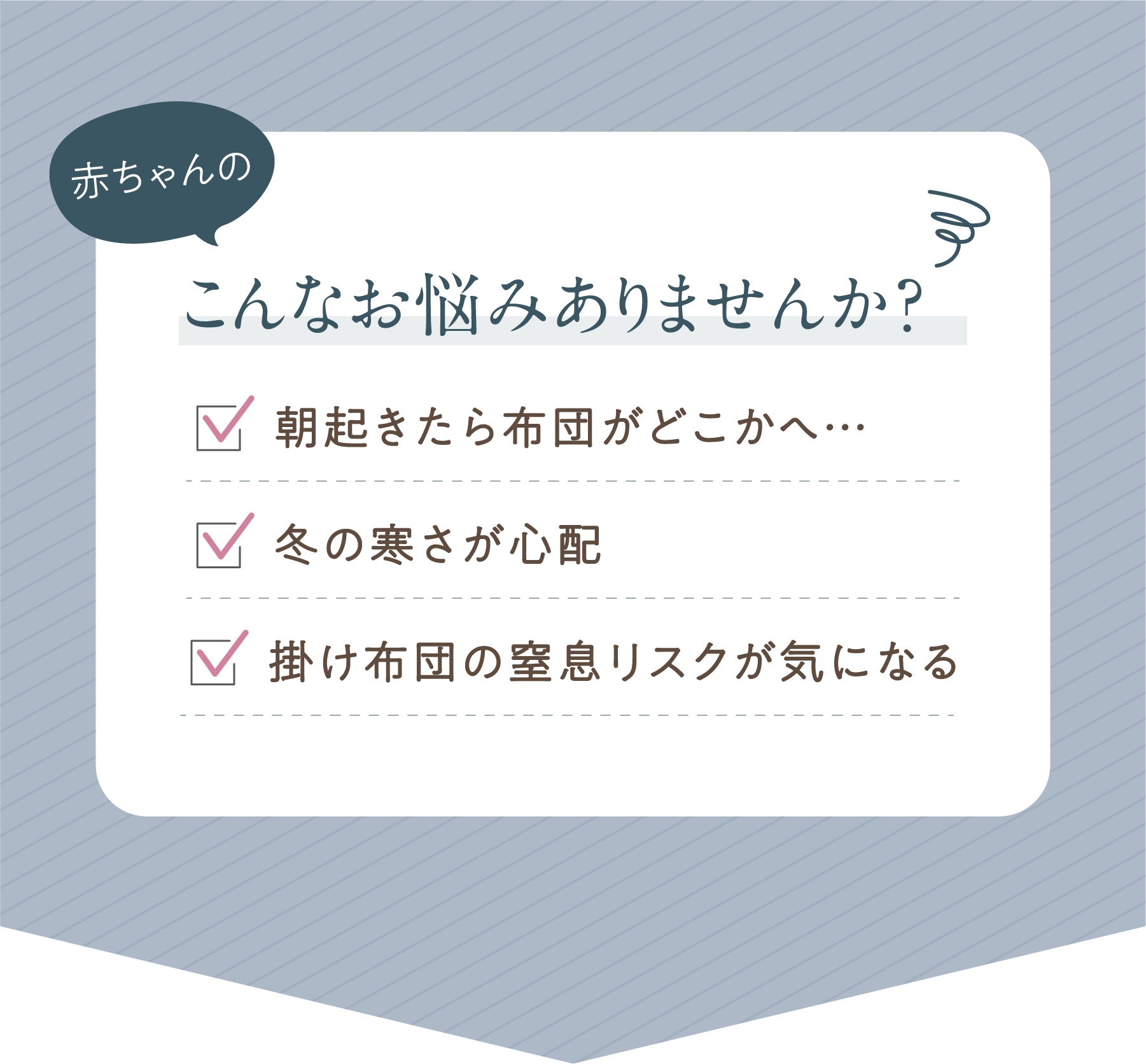 こんなお悩みありませんか？ ・朝起きたら布団がどこかへ…・冬の寒さが心配 ・掛け布団の窒息リスクが気になる
