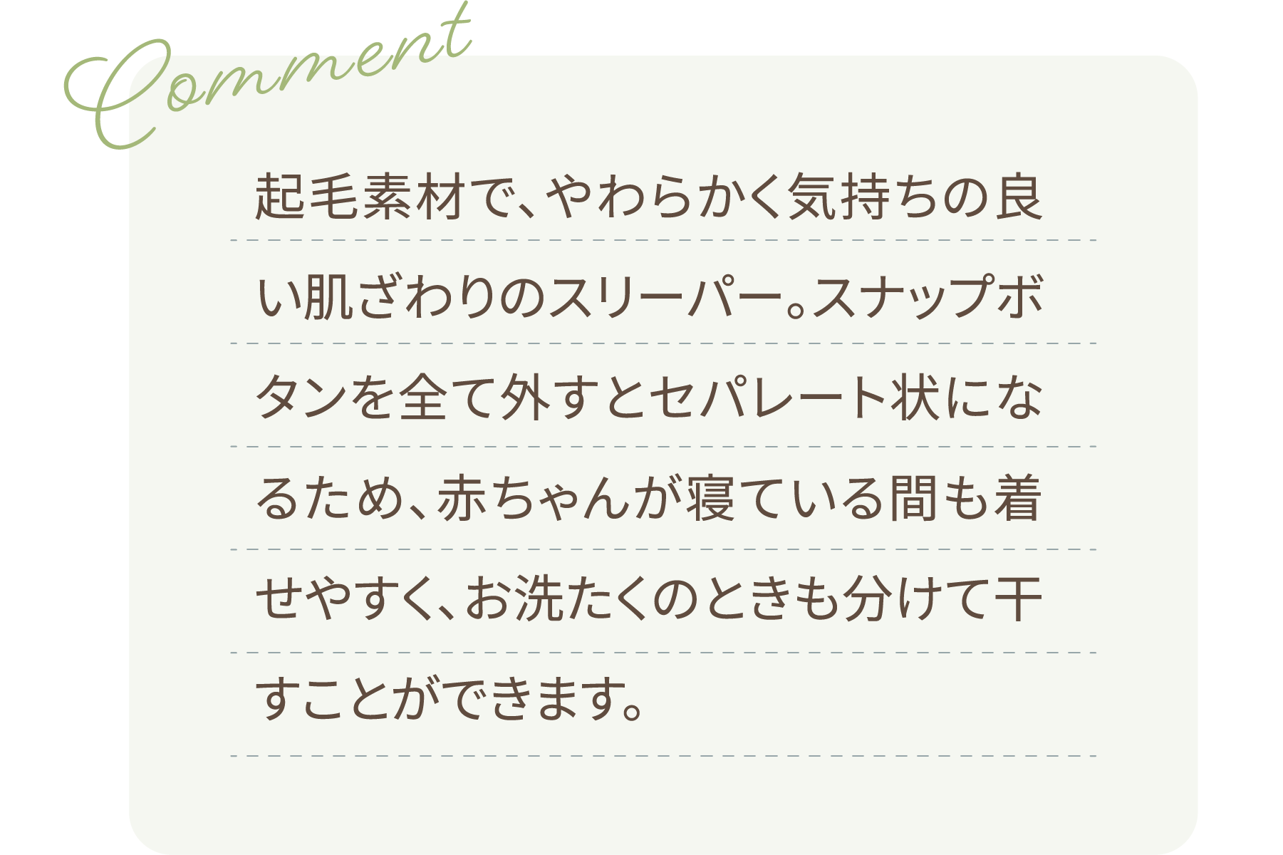 Comment 起毛素材で、やわらかく気持ちの良い肌ざわりのスリーパー。スナップボタンを全て外すとセパレート状になるため、赤ちゃんが寝ている間も着せやすく、お洗たくのときも分けて干すことができます。