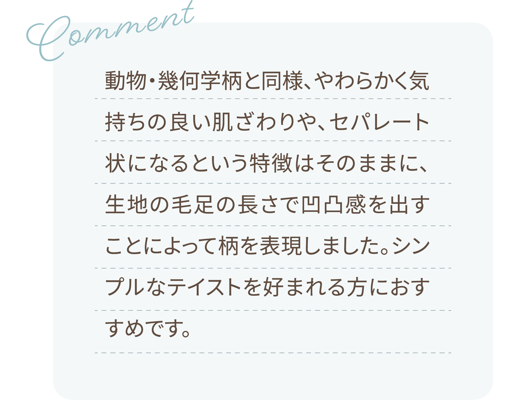 Comment 動物・幾何学柄と同様、やわらかく気持ちの良い肌ざわりや、セパレート状になるという特徴はそのままに、生地の毛足の長さで凹凸感を出すことによって柄を表現しました。シンプルなテイストを好まれる方におすすめです。