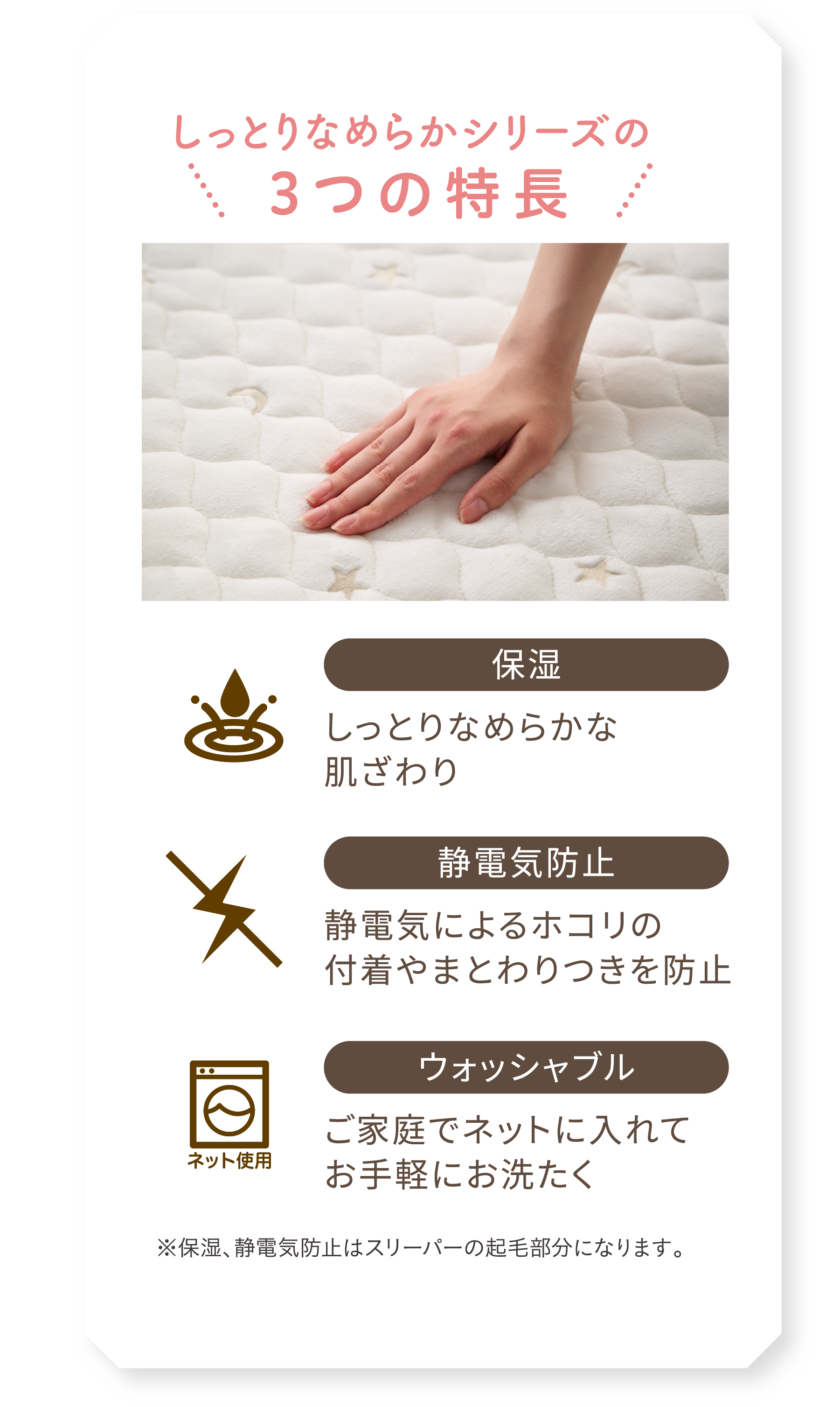 しっとりなめらかシリーズの3つの特長 ・保湿：しっとりなめらかな
            肌ざわり ・静電気防止：静電気によるホコリの
            付着やまとわりつきを防止 ・ウォッシャブル：ご家庭でネットに入れて
            お手軽にお洗たく ※保湿、静電気防止はスリーパーの起毛部分（起毛部分）になります。 | イメージ画像
