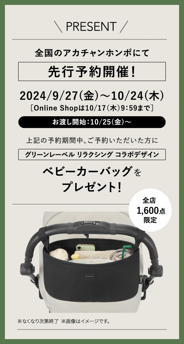 PRESENT 全国のアカチャンホンポにて先行予約開催！ 2024/9/27(金)〜10/24(木)［Online Shopは10/17（木）9：59まで］ お渡し開始：10/25(金)〜 上記の予約期間中、ご予約いただいた方にユナイテッドアローズ グリーンレーベル リラクシング コラボデザイン ベビーカーバッグをプレゼント！ 全店 1,600点限定 ※なくなり次第終了 ※画像はイメージです。