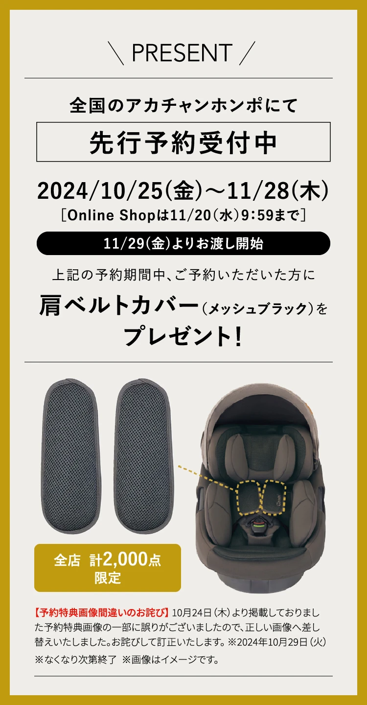 PRESENT 全国のアカチャンホンポにて先行予約受付中 2024/10/25(金)〜11/28(木) Online Shopは11/20（水）9：59まで 11/29(金)よりお渡し開始 上記の予約期間中、ご予約いただいた方に 肩ベルトカバー（メッシュブラック）をプレゼント！ 全店 計2,000点限定 ※なくなり次第終了 ※画像はイメージです。