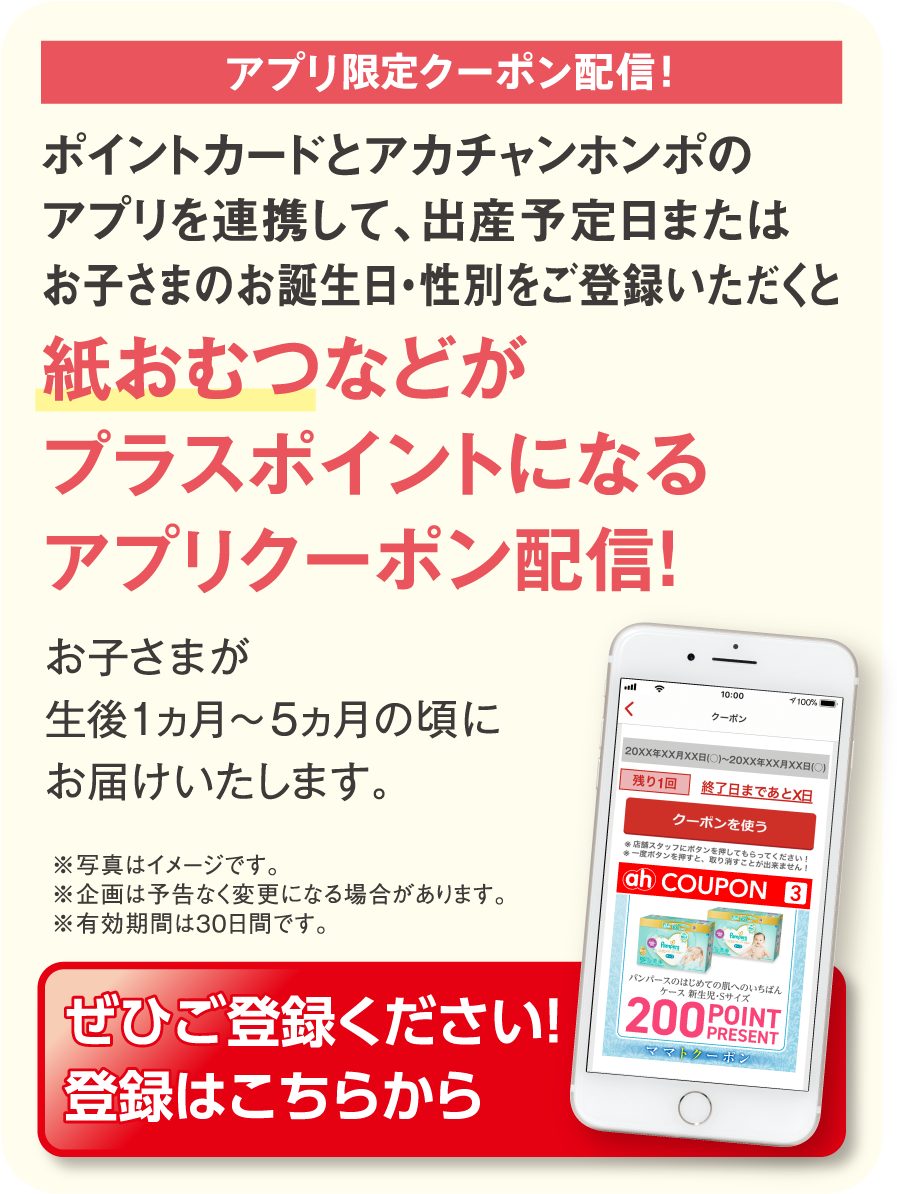 ママトクーポン配信！ ポイントカードとアカチャンホンポのアプリを連携して、出産予定日またはお子さまのお誕生日・性別をご登録いただくと紙おむつなどがプラスポイントになるママトクーポン配信！
